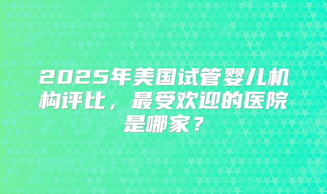 2025年美国试管婴儿机构评比，最受欢迎的医院是哪家？