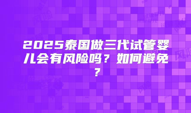 2025泰国做三代试管婴儿会有风险吗?如何避免?