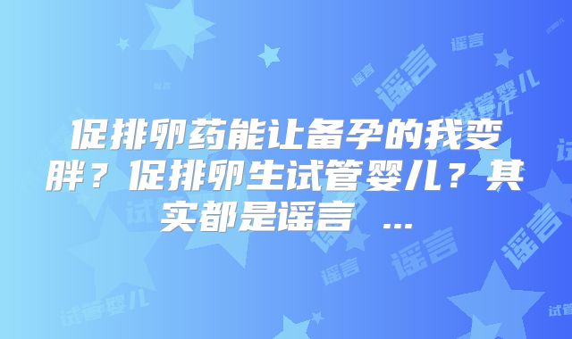 促排卵药能让备孕的我变胖？促排卵生试管婴儿？其实都是谣言 ...