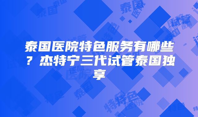 泰国医院特色服务有哪些？杰特宁三代试管泰国独享
