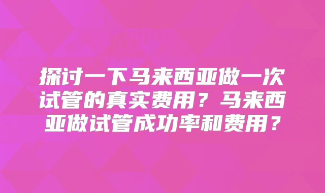 探讨一下马来西亚做一次试管的真实费用？马来西亚做试管成功率和费用？