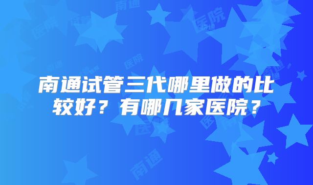 南通试管三代哪里做的比较好？有哪几家医院？