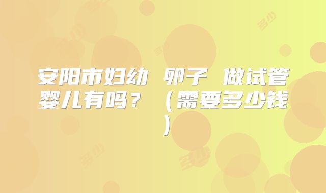 安阳市妇幼 卵子 做试管婴儿有吗？（需要多少钱）