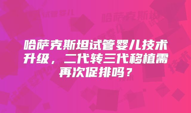 哈萨克斯坦试管婴儿技术升级,二代转三代移植需再次促排吗?