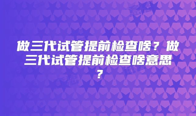 做三代试管提前检查啥?做三代试管提前检查啥意思?