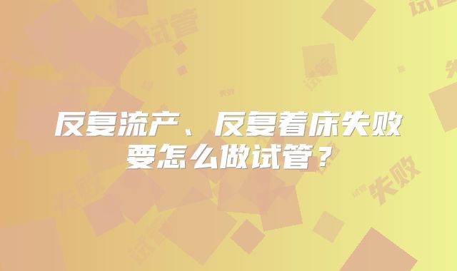 反复流产、反复着床失败要怎么做试管？