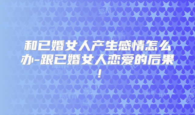 和已婚女人产生感情怎么办-跟已婚女人恋爱的后果！