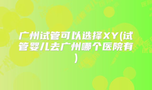 广州试管可以选择XY(试管婴儿去广州哪个医院有)