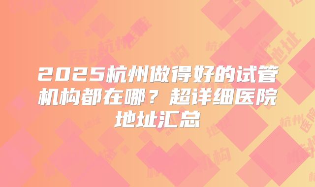 2025杭州做得好的试管机构都在哪？超详细医院地址汇总