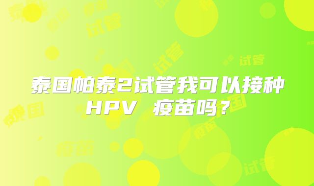 泰国帕泰2试管我可以接种HPV 疫苗吗？