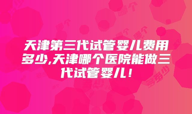 天津第三代试管婴儿费用多少,天津哪个医院能做三代试管婴儿！