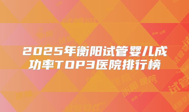 2025年衡阳试管婴儿成功率TOP3医院排行榜