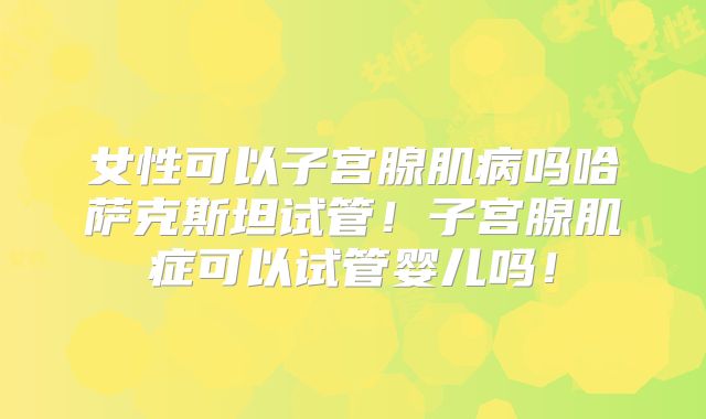 女性可以子宫腺肌病吗哈萨克斯坦试管！子宫腺肌症可以试管婴儿吗！