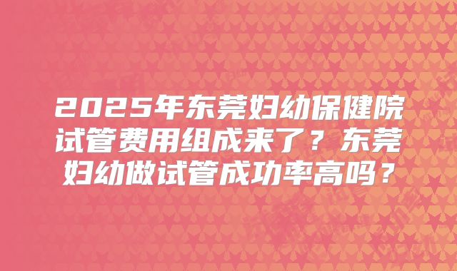 2025年东莞妇幼保健院试管费用组成来了？东莞妇幼做试管成功率高吗？
