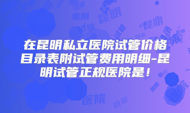 在昆明私立医院试管价格目录表附试管费用明细-昆明试管正规医院是！