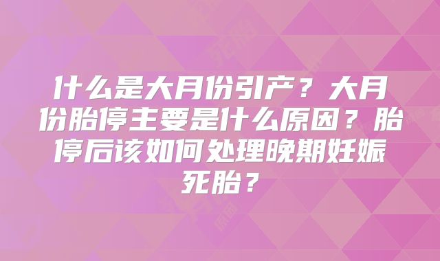 什么是大月份引产?大月份胎停主要是什么原因?胎停后该如何处理晚期妊娠死胎?