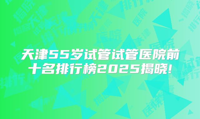 天津55岁试管试管医院前十名排行榜2025揭晓!