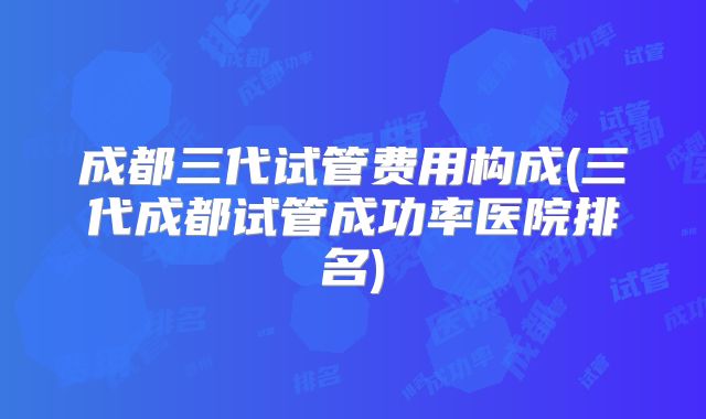 成都三代试管费用构成(三代成都试管成功率医院排名)