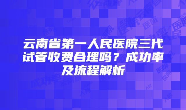 云南省第一人民医院三代试管收费合理吗？成功率及流程解析