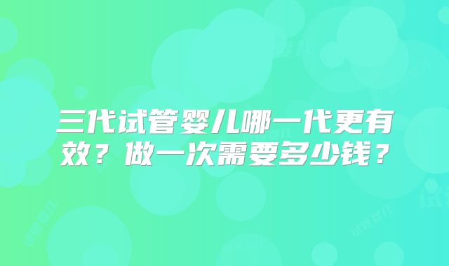 三代试管婴儿哪一代更有效?做一次需要多少钱?