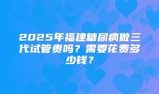 2025年福建糖尿病做三代试管贵吗？需要花费多少钱？