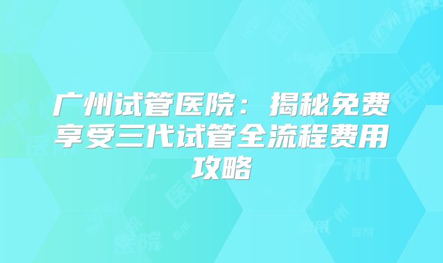 广州试管医院：揭秘免费享受三代试管全流程费用攻略