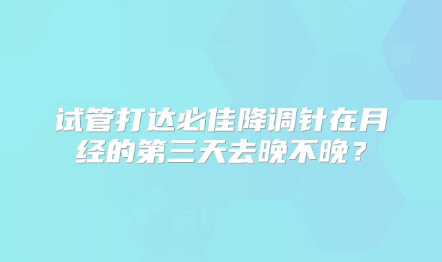 试管打达必佳降调针在月经的第三天去晚不晚？