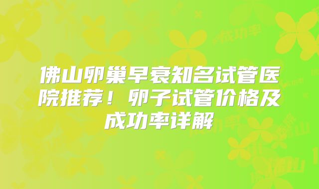 佛山卵巢早衰知名试管医院推荐！卵子试管价格及成功率详解