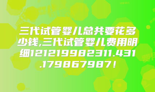 三代试管婴儿总共要花多少钱,三代试管婴儿费用明细121219982311.431.179867987！