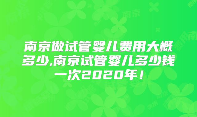 南京做试管婴儿费用大概多少,南京试管婴儿多少钱一次2020年！