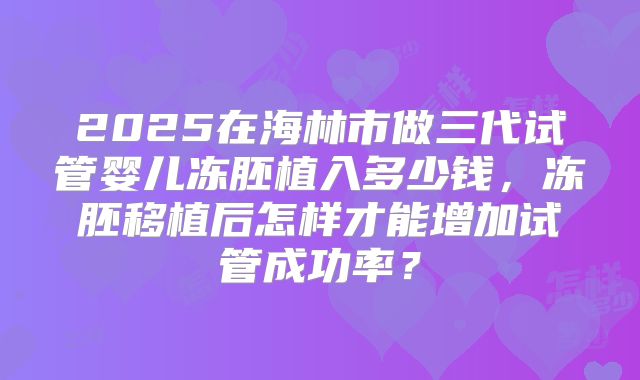 2025在海林市做三代试管婴儿冻胚植入多少钱，冻胚移植后怎样才能增加试管成功率？