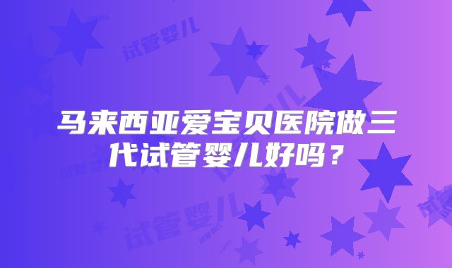 马来西亚爱宝贝医院做三代试管婴儿好吗?