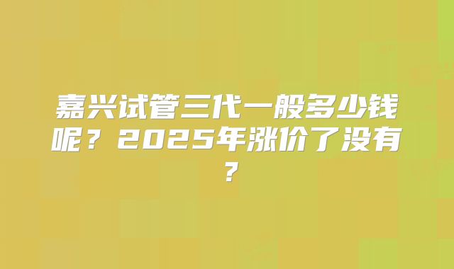 嘉兴试管三代一般多少钱呢?2025年涨价了没有?