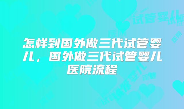 怎样到国外做三代试管婴儿，国外做三代试管婴儿医院流程