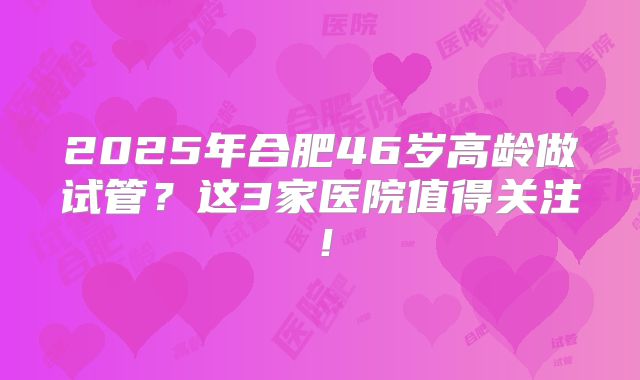 2025年合肥46岁高龄做试管？这3家医院值得关注！