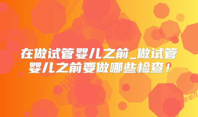在做试管婴儿之前_做试管婴儿之前要做哪些检查!