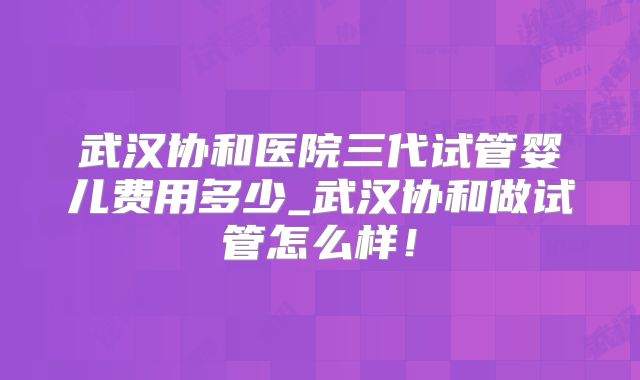 武汉协和医院三代试管婴儿费用多少_武汉协和做试管怎么样!