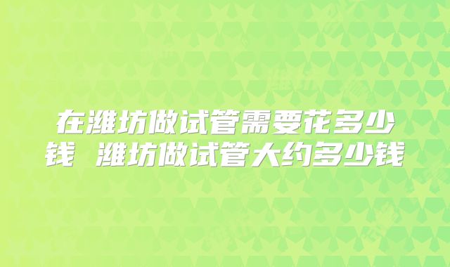 在潍坊做试管需要花多少钱 潍坊做试管大约多少钱