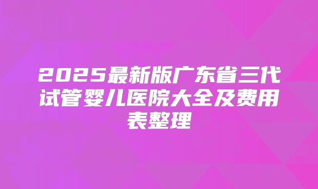 2025最新版广东省三代试管婴儿医院大全及费用表整理