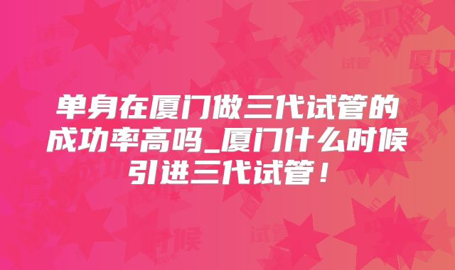 单身在厦门做三代试管的成功率高吗_厦门什么时候引进三代试管！