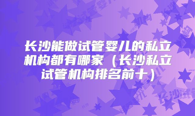 长沙能做试管婴儿的私立机构都有哪家（长沙私立试管机构排名前十）