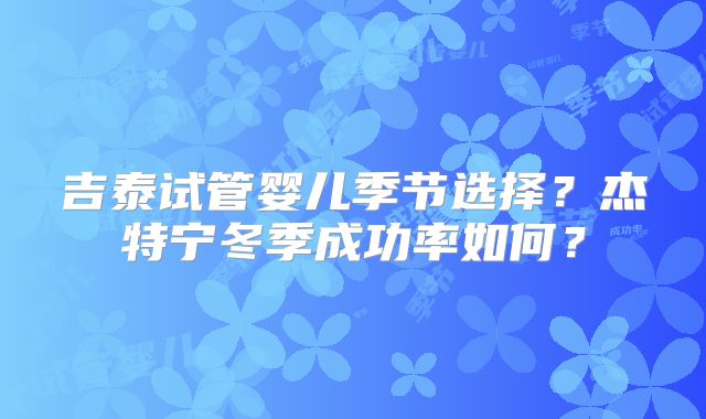 吉泰试管婴儿季节选择？杰特宁冬季成功率如何？