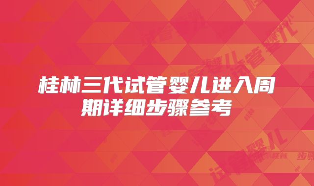 桂林三代试管婴儿进入周期详细步骤参考