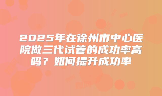 2025年在徐州市中心医院做三代试管的成功率高吗?如何提升成功率