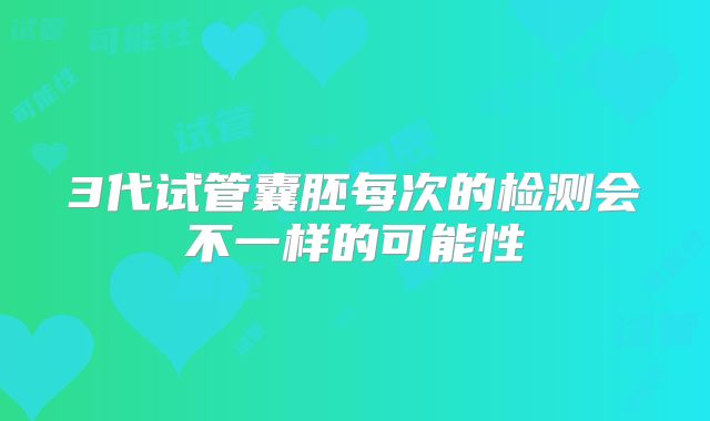3代试管囊胚每次的检测会不一样的可能性