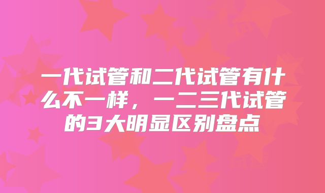 一代试管和二代试管有什么不一样，一二三代试管的3大明显区别盘点