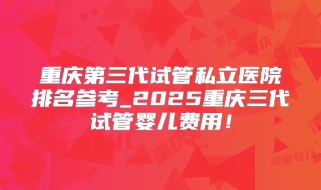 重庆第三代试管私立医院排名参考_2025重庆三代试管婴儿费用！