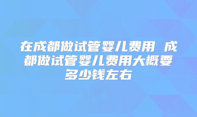 在成都做试管婴儿费用 成都做试管婴儿费用大概要多少钱左右