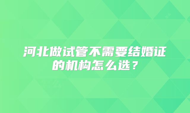 河北做试管不需要结婚证的机构怎么选？
