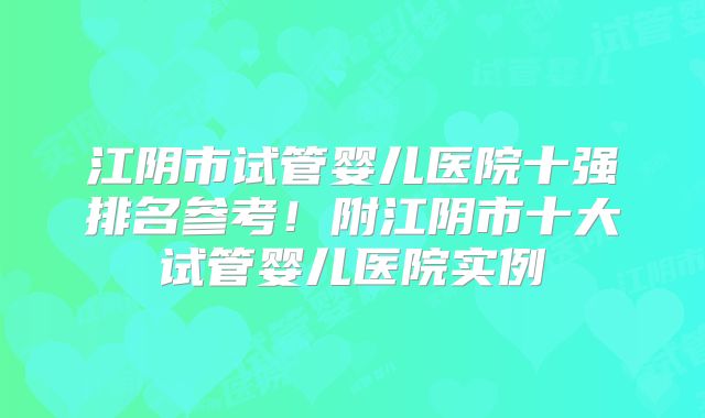 江阴市试管婴儿医院十强排名参考！附江阴市十大试管婴儿医院实例